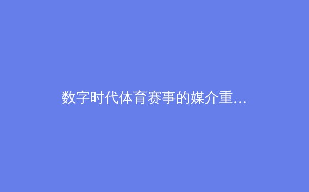 数字时代体育赛事的媒介重构：从转播技术革新到观众参与范式转型 - 4