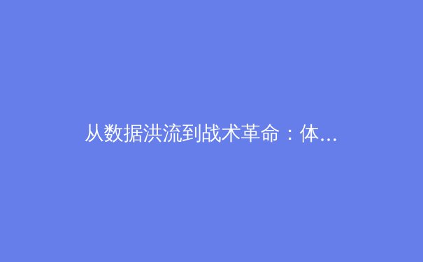 从数据洪流到战术革命：体育新闻如何重塑我们对竞技本质的认知