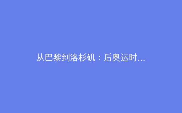 从巴黎到洛杉矶：后奥运时代，中国体育产业的转型与破局 - 4