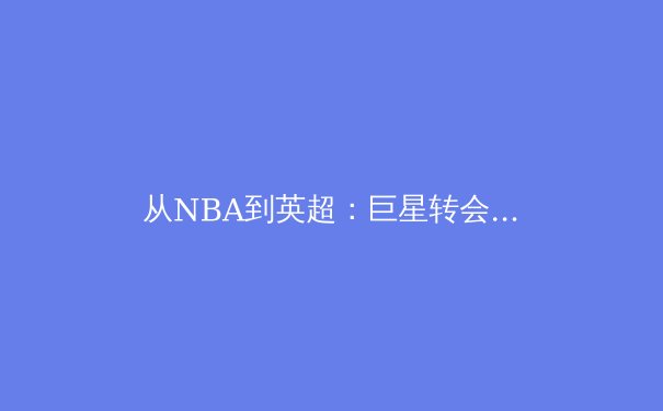 从NBA到英超：巨星转会背后的资本博弈与战术革命 - 2